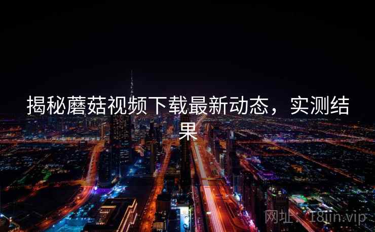 揭秘蘑菇视频下载最新动态,实测结果 揭秘蘑菇视频下载最新动态,实测结果