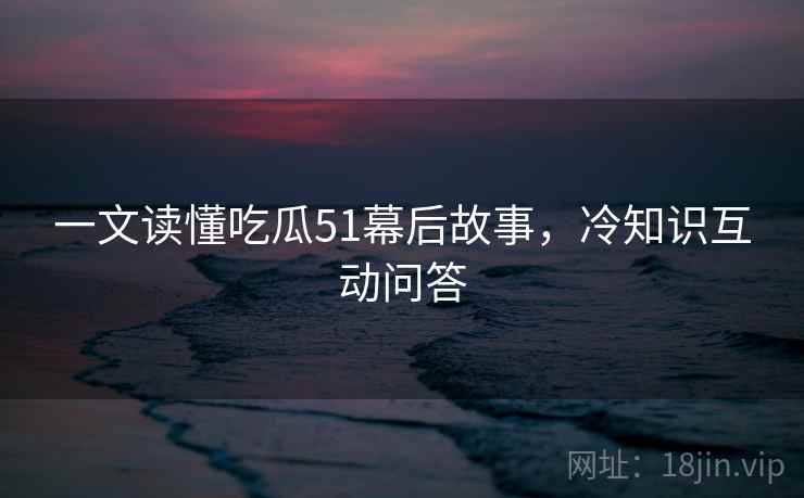 一文读懂吃瓜51幕后故事，冷知识互动问答