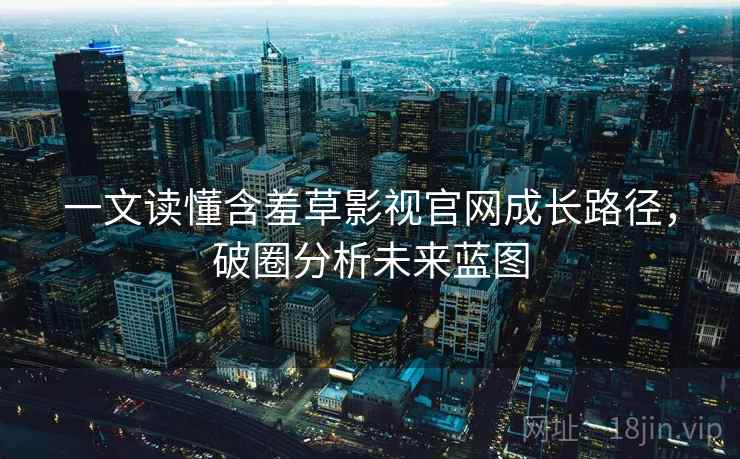 一文读懂含羞草影视官网成长路径，破圈分析未来蓝图