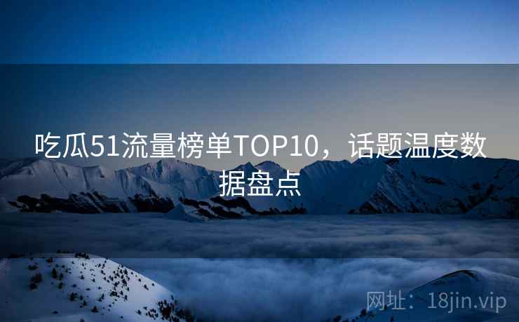 吃瓜51流量榜单TOP10,话题温度数据盘点 吃瓜51流量榜单TOP10,话题温度数据盘点
