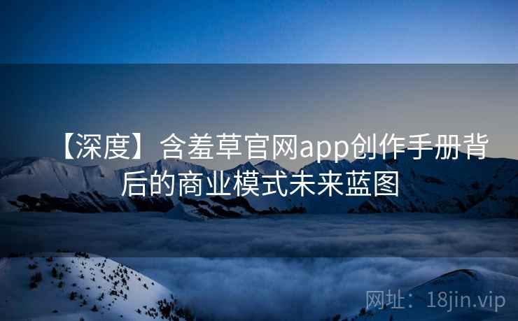【深度】含羞草官网app创作手册背后的商业模式未来蓝图 【深度】含羞草官网app创作手册背后的商业模式未来蓝图