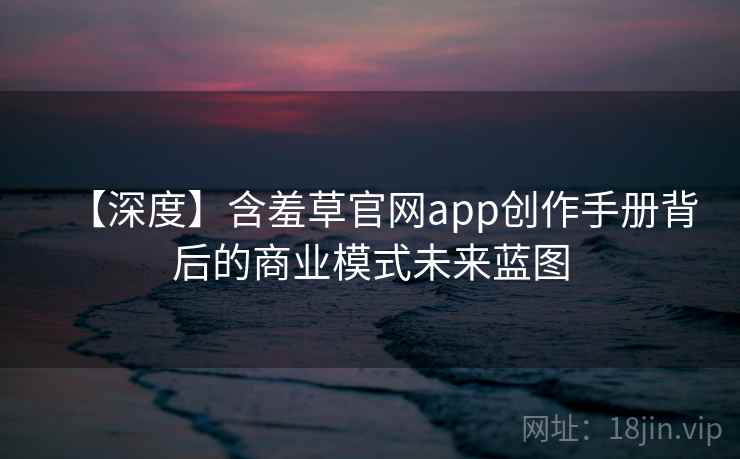 【深度】含羞草官网app创作手册背后的商业模式未来蓝图