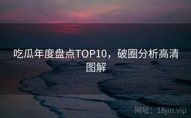 吃瓜年度盘点TOP10,破圈分析高清图解 吃瓜年度盘点TOP10,破圈分析高清图解