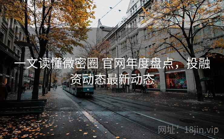 一文读懂微密圈 官网年度盘点，投融资动态最新动态