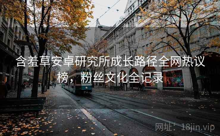 含羞草安卓研究所成长路径全网热议榜，粉丝文化全记录
