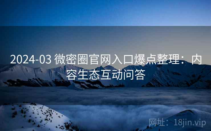 2024-03 微密圈官网入口爆点整理：内容生态互动问答