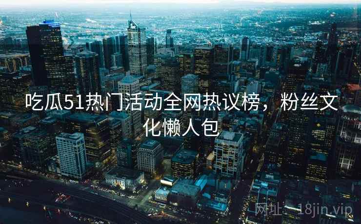 吃瓜51热门活动全网热议榜，粉丝文化懒人包