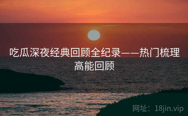 吃瓜深夜经典回顾全纪录——热门梳理高能回顾 吃瓜深夜经典回顾全纪录——热门梳理高能回顾