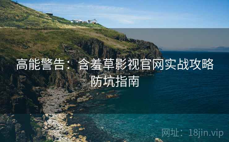 高能警告：含羞草影视官网实战攻略防坑指南