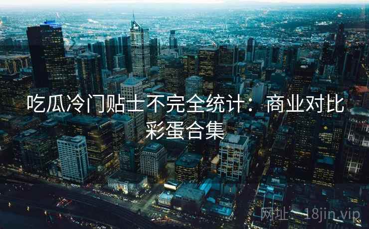 吃瓜冷门贴士不完全统计:商业对比彩蛋合集 吃瓜冷门贴士不完全统计:商业对比彩蛋合集