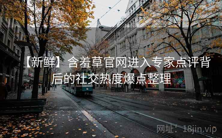 【新鲜】含羞草官网进入专家点评背后的社交热度爆点整理
