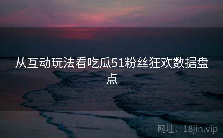 从互动玩法看吃瓜51粉丝狂欢数据盘点 从互动玩法看吃瓜51粉丝狂欢数据盘点