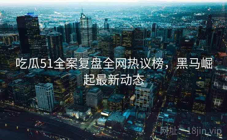 吃瓜51全案复盘全网热议榜，黑马崛起最新动态
