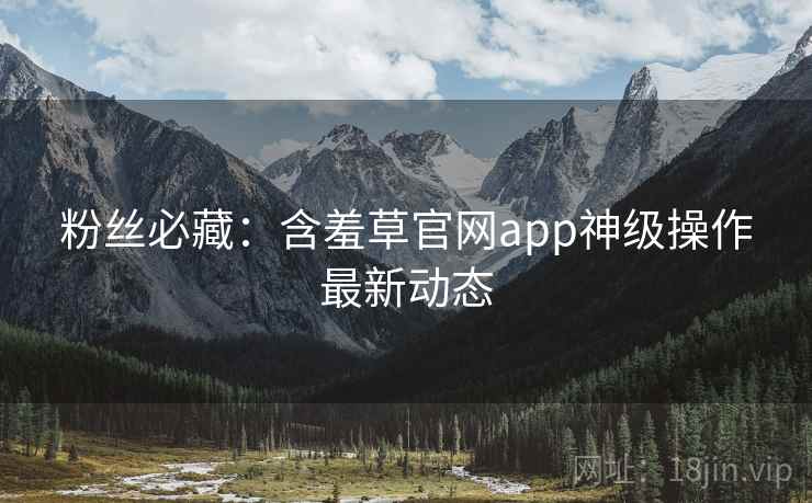 粉丝必藏：含羞草官网app神级操作最新动态