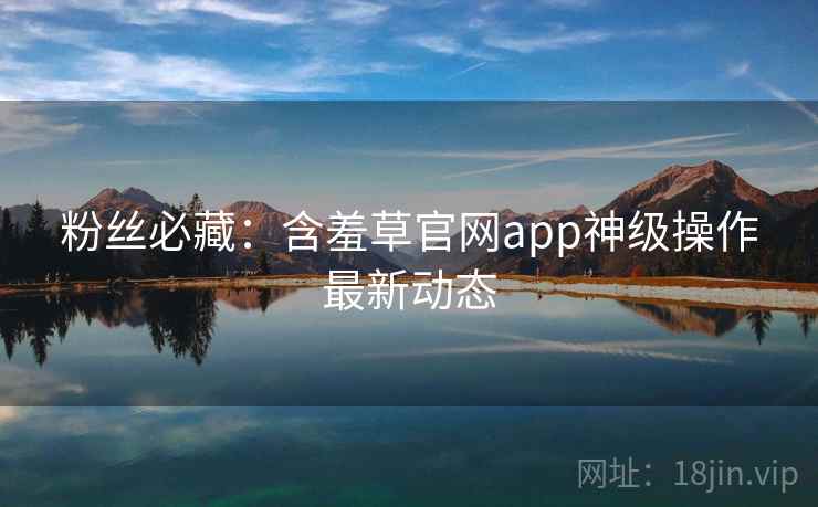 粉丝必藏：含羞草官网app神级操作最新动态